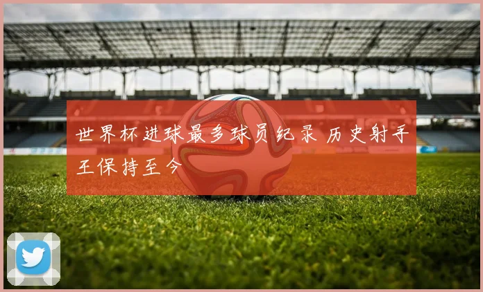 世界杯进球最多球员纪录 历史射手王保持至今