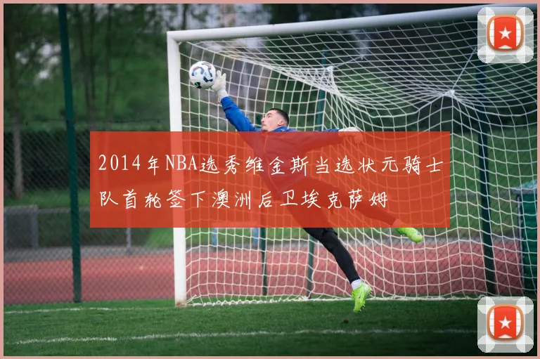 2014年NBA选秀维金斯当选状元骑士队首轮签下澳洲后卫埃克萨姆