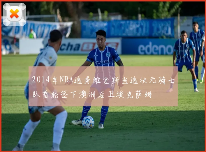 2014年NBA选秀维金斯当选状元骑士队首轮签下澳洲后卫埃克萨姆