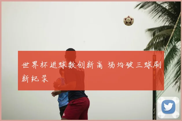 世界杯进球数创新高 场均破三球刷新纪录