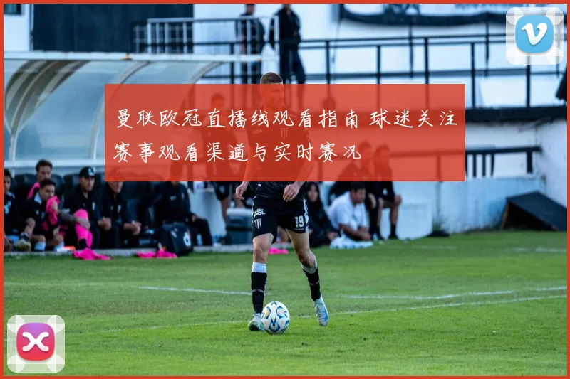 曼联欧冠直播线观看指南 球迷关注赛事观看渠道与实时赛况