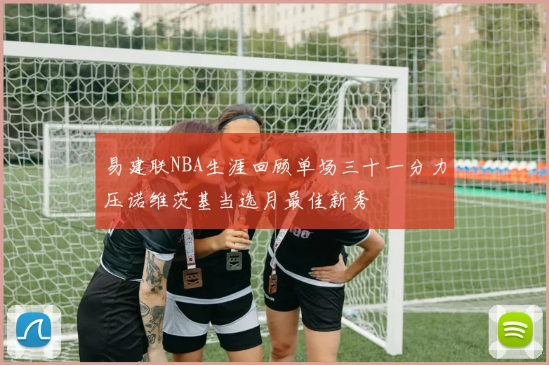 易建联NBA生涯回顾单场三十一分力压诺维茨基当选月最佳新秀