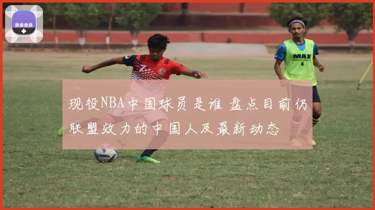 现役NBA中国球员是谁 盘点目前仍联盟效力的中国人及最新动态
