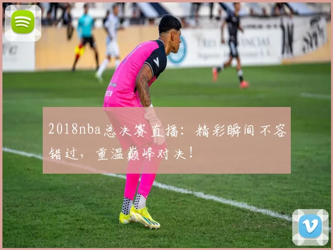 2018nba总决赛直播：精彩瞬间不容错过，重温巅峰对决！