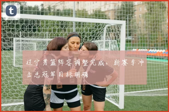 辽宁男篮阵容调整完成，新赛季冲击总冠军目标明确