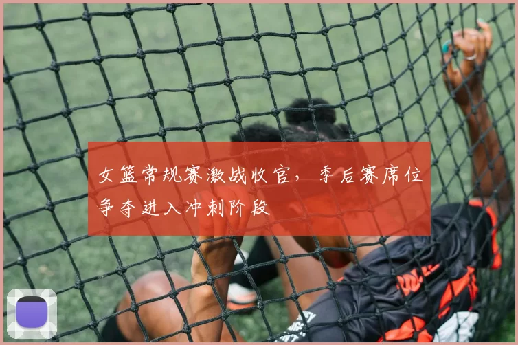 女篮常规赛激战收官,季后赛席位争夺进入冲刺阶段