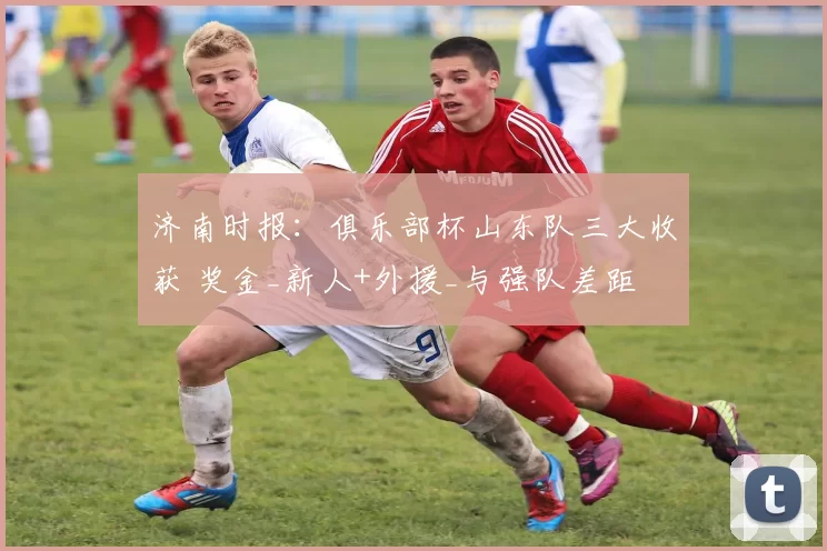 济南时报：俱乐部杯山东队三大收获 奖金_新人+外援_与强队差距