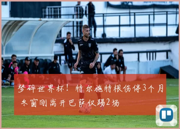 梦碎世界杯！特尔施特根伤停3个月 冬窗刚离开巴萨仅踢2场