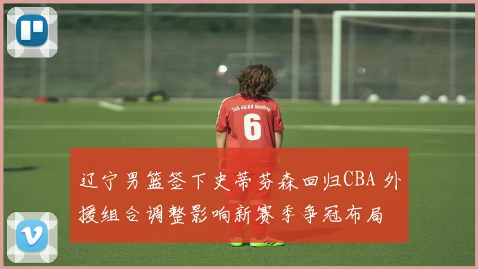 辽宁男篮签下史蒂芬森回归CBA 外援组合调整影响新赛季争冠布局