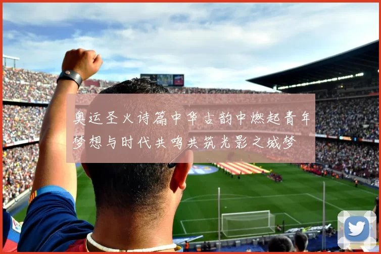 奥运圣火诗篇中华古韵中燃起青年梦想与时代共鸣共筑光影之城梦