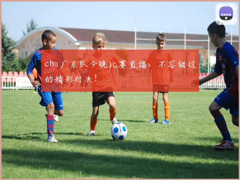 cba广东队今晚比赛直播，不容错过的精彩对决！