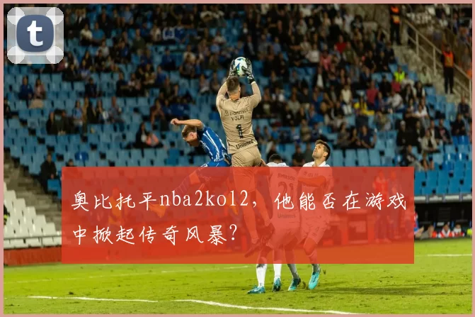 奥比托平nba2kol2，他能否在游戏中掀起传奇风暴？