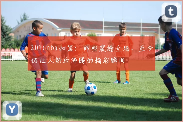 2016nba扣篮:那些震撼全场、至今仍让人热血沸腾的精彩瞬间
