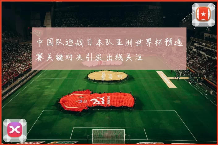中国队迎战日本队亚洲世界杯预选赛关键对决引发出线关注