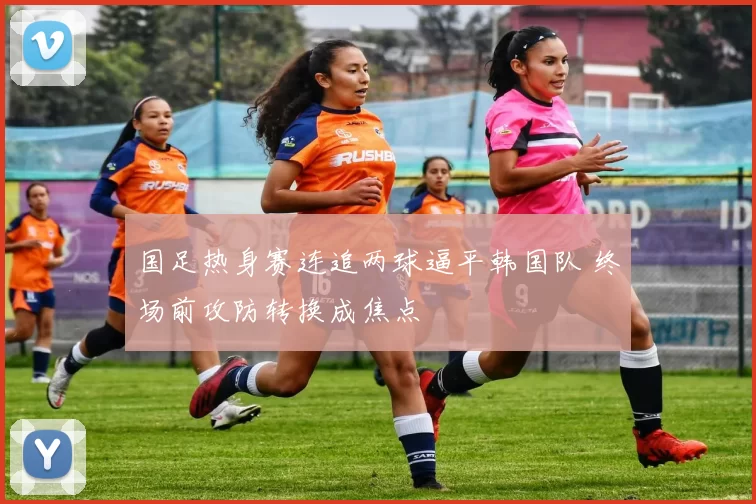 国足热身赛连追两球逼平韩国队 终场前攻防转换成焦点
