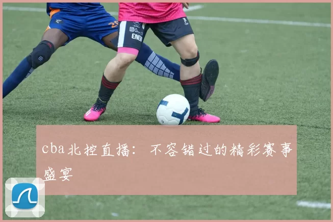 cba北控直播：不容错过的精彩赛事盛宴