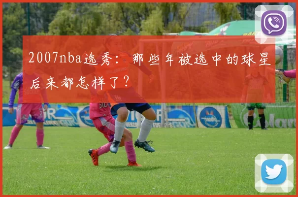 2007nba选秀：那些年被选中的球星后来都怎样了？