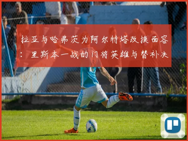 拉亚与哈弗茨为阿尔特塔改换面容:里斯本一战的门将英雄与替补决胜者