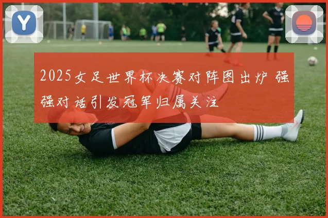 2025女足世界杯决赛对阵图出炉 强强对话引发冠军归属关注