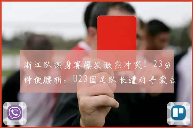 浙江队热身赛爆发激烈冲突！23分钟便腰斩，U23国足队长遭对手袭击