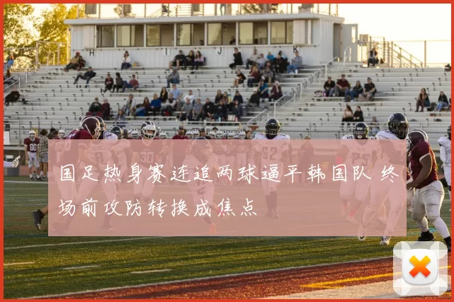 国足热身赛连追两球逼平韩国队 终场前攻防转换成焦点