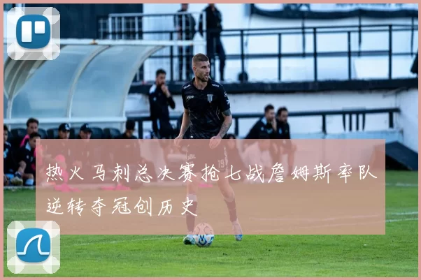 热火马刺总决赛抢七战詹姆斯率队逆转夺冠创历史