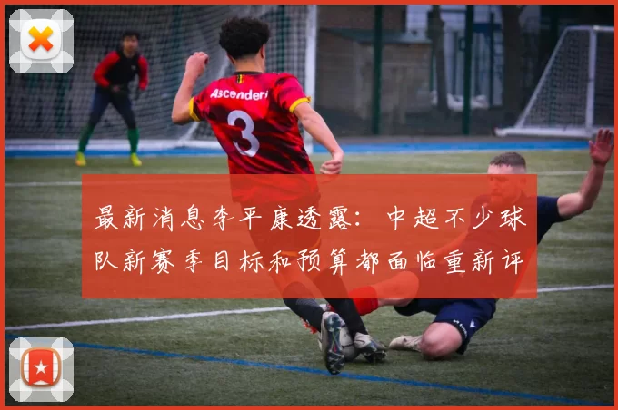 最新消息李平康透露：中超不少球队新赛季目标和预算都面临重新评估_处罚_调整_山东泰山