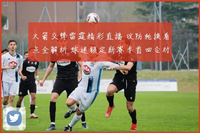 火箭交锋雷霆精彩直播 攻防轮换看点全解析 球迷锁定新赛季首回合对位烽烟