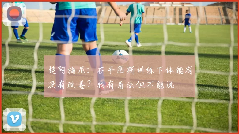 楚阿梅尼：在平图斯训练下体能有没有改善？我有看法但不能说