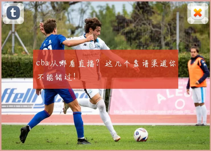 cba从哪看直播？这几个靠谱渠道你不能错过！