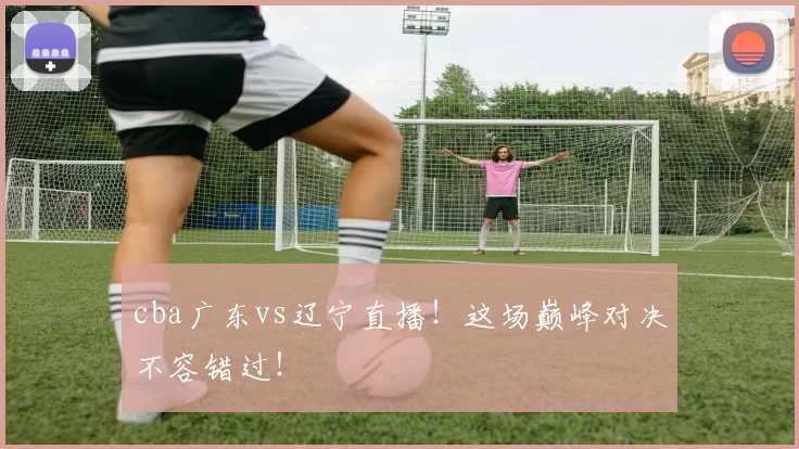 cba广东vs辽宁直播！这场巅峰对决不容错过！