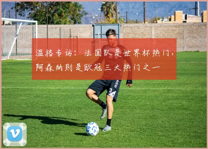 温格专访:法国队是世界杯热门,阿森纳则是欧冠三大热门之一