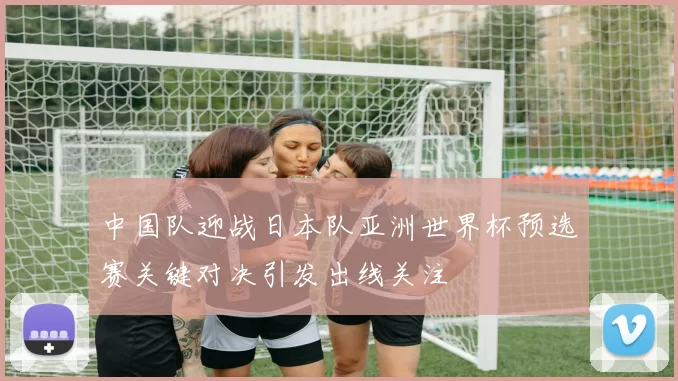 中国队迎战日本队亚洲世界杯预选赛关键对决引发出线关注