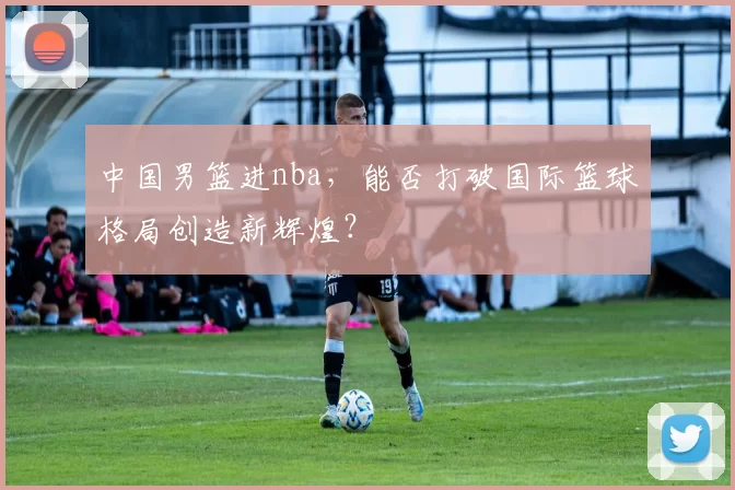 中国男篮进nba，能否打破国际篮球格局创造新辉煌？