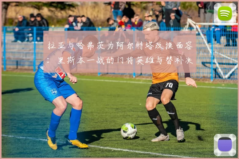 拉亚与哈弗茨为阿尔特塔改换面容：里斯本一战的门将英雄与替补决胜者