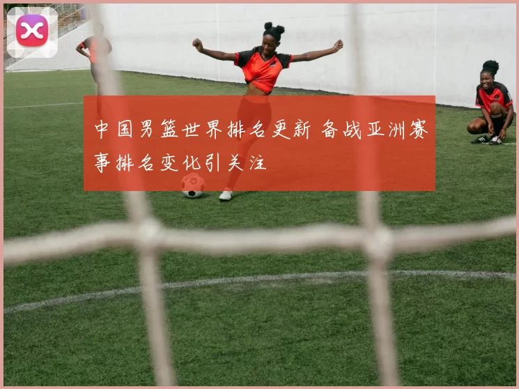 中国男篮世界排名更新 备战亚洲赛事排名变化引关注