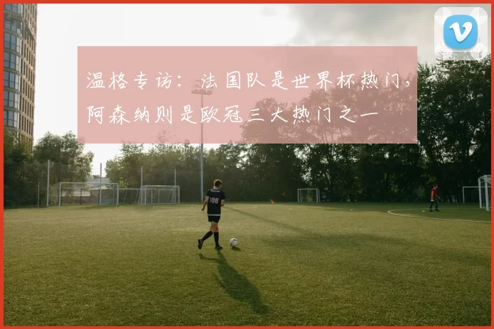 温格专访：法国队是世界杯热门，阿森纳则是欧冠三大热门之一