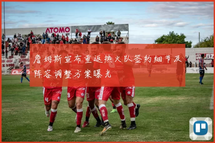 詹姆斯宣布重返热火队签约细节及阵容调整方案曝光